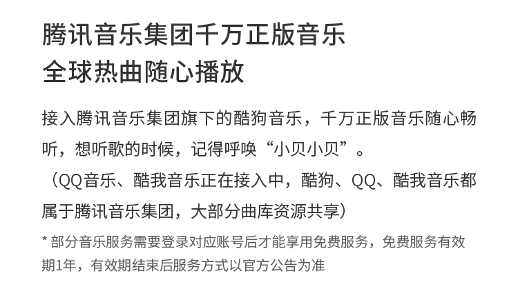 腾讯音乐集团千万正版音乐 全球热曲随心播放 接入腾讯音乐集团旗下的酷狗音乐，千万正版音乐随心畅听，想听歌的时候，记得呼唤“小贝小贝”。（QQ音乐、酷我音乐正在接入中，酷狗、QQ、酷我音乐都属于腾讯音乐集团，大部分曲库资源共享） * 部分音乐服务需要登录对应账号后才能享用免费服务，免费服务有效期1年，有效期结束后服务方式以官方公告为准
